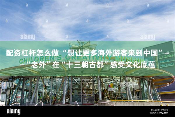 配资杠杆怎么做 “想让更多海外游客来到中国”——“老外”在“十三朝古都”感受文化底蕴