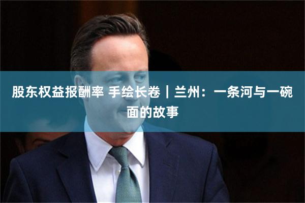 股东权益报酬率 手绘长卷｜兰州：一条河与一碗面的故事