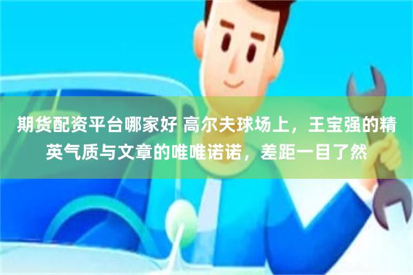 期货配资平台哪家好 高尔夫球场上，王宝强的精英气质与文章的唯唯诺诺，差距一目了然