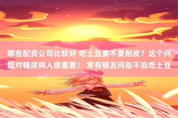 哪些配资公司比较好 吃土豆要不要削皮？这个问题对糖尿病人很重要！ 常有糖友问能不能吃土豆