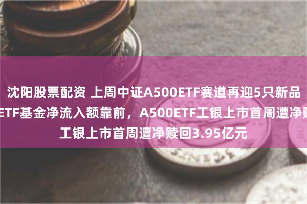 沈阳股票配资 上周中证A500ETF赛道再迎5只新品：万家A500ETF基金净流入额靠前，A500ETF工银上市首周遭净赎回3.95亿元