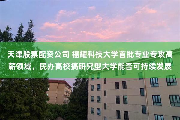 天津股票配资公司 福耀科技大学首批专业专攻高薪领域，民办高校搞研究型大学能否可持续发展