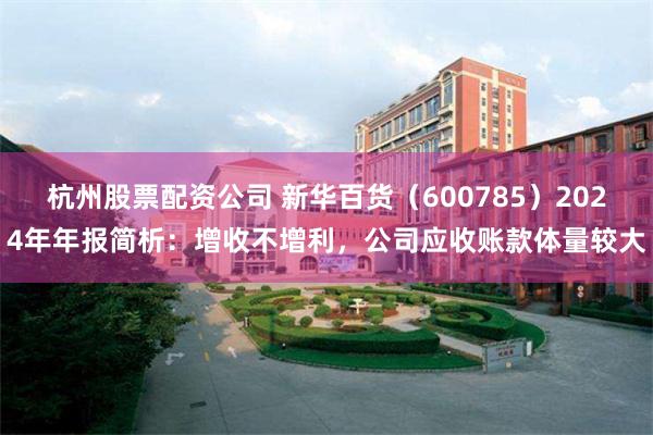 杭州股票配资公司 新华百货（600785）2024年年报简析：增收不增利，公司应收账款体量较大