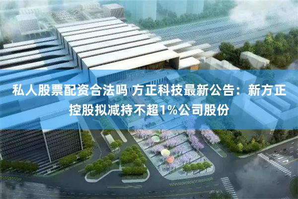 私人股票配资合法吗 方正科技最新公告：新方正控股拟减持不超1%公司股份