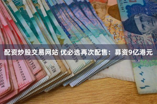 配资炒股交易网站 优必选再次配售：募资9亿港元