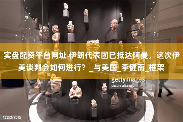 实盘配资平台网址 伊朗代表团已抵达阿曼，这次伊美谈判会如何进行？_与美国_李健南_框架