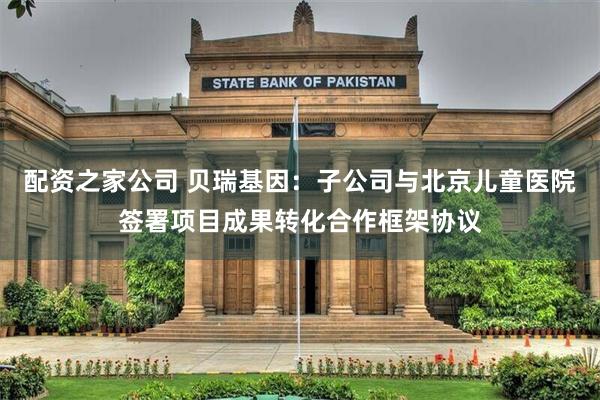 配资之家公司 贝瑞基因：子公司与北京儿童医院签署项目成果转化合作框架协议