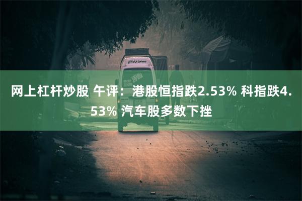 网上杠杆炒股 午评：港股恒指跌2.53% 科指跌4.53% 汽车股多数下挫