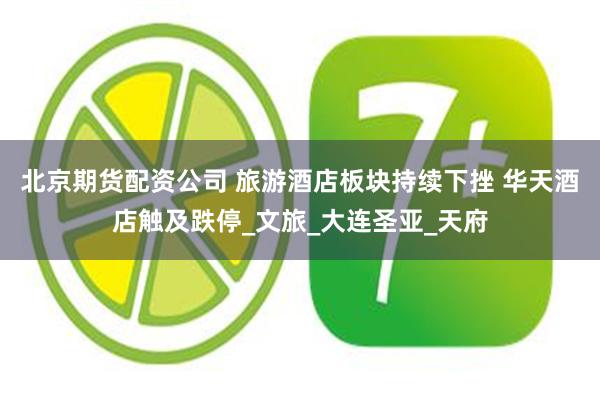 北京期货配资公司 旅游酒店板块持续下挫 华天酒店触及跌停_文旅_大连圣亚_天府