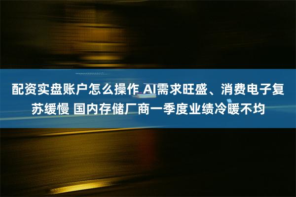 配资实盘账户怎么操作 AI需求旺盛、消费电子复苏缓慢 国内存储厂商一季度业绩冷暖不均