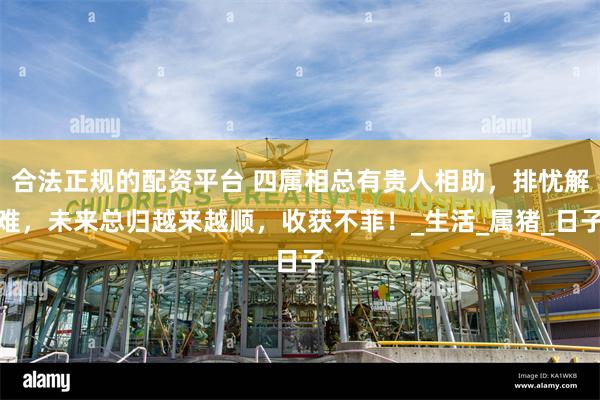 合法正规的配资平台 四属相总有贵人相助，排忧解难，未来总归越来越顺，收获不菲！_生活_属猪_日子