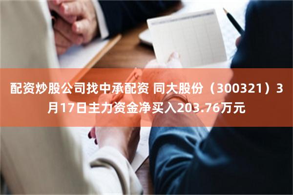 配资炒股公司找中承配资 同大股份（300321）3月17日主力资金净买入203.76万元