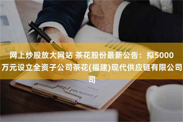 网上炒股放大网站 茶花股份最新公告：拟5000万元设立全资子公司茶花(福建)现代供应链有限公司