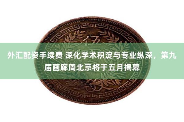 外汇配资手续费 深化学术积淀与专业纵深，第九届画廊周北京将于五月揭幕