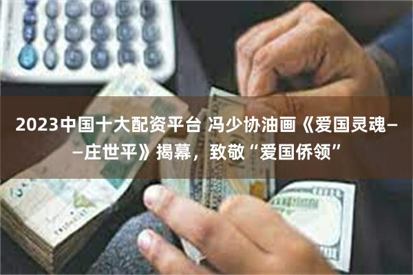 2023中国十大配资平台 冯少协油画《爱国灵魂——庄世平》揭幕，致敬“爱国侨领”