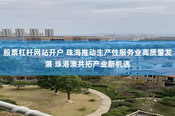 股票杠杆网站开户 珠海推动生产性服务业高质量发展 珠港澳共拓产业新机遇