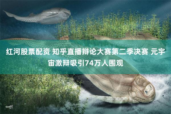 红河股票配资 知乎直播辩论大赛第二季决赛 元宇宙激辩吸引74万人围观