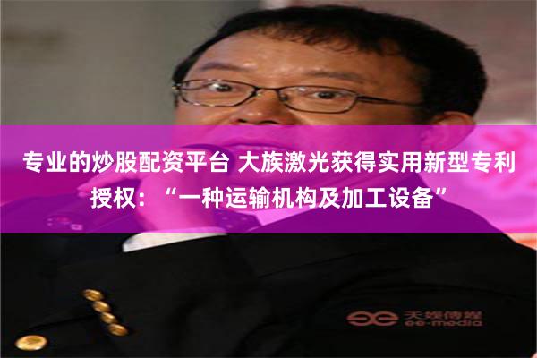 专业的炒股配资平台 大族激光获得实用新型专利授权：“一种运输机构及加工设备”
