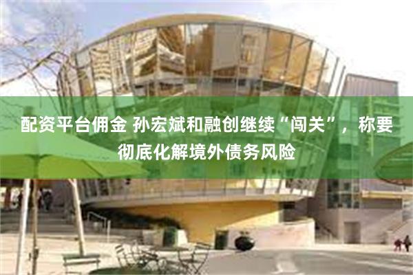 配资平台佣金 孙宏斌和融创继续“闯关”，称要彻底化解境外债务风险
