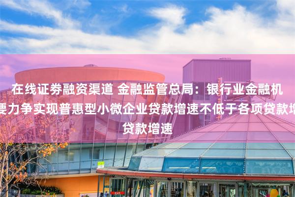 在线证劵融资渠道 金融监管总局：银行业金融机构要力争实现普惠型小微企业贷款增速不低于各项贷款增速