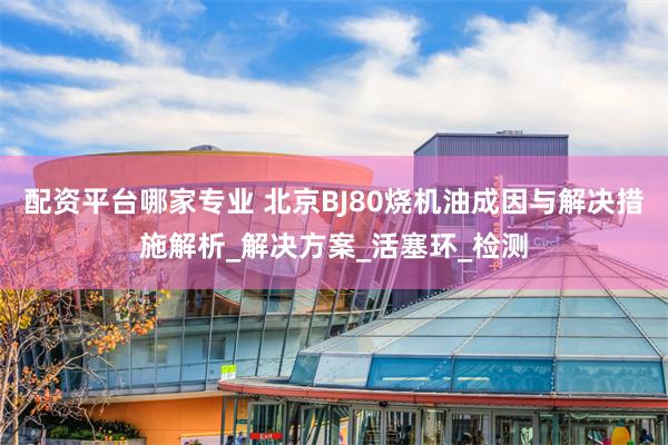 配资平台哪家专业 北京BJ80烧机油成因与解决措施解析_解决方案_活塞环_检测