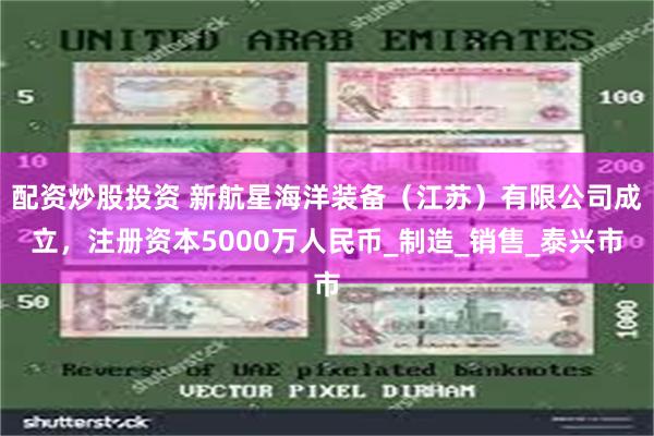 配资炒股投资 新航星海洋装备（江苏）有限公司成立，注册资本5000万人民币_制造_销售_泰兴市