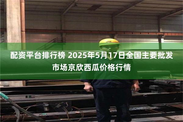 配资平台排行榜 2025年5月17日全国主要批发市场京欣西瓜价格行情