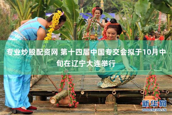 专业炒股配资网 第十四届中国专交会拟于10月中旬在辽宁大连举行
