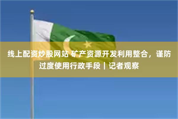 线上配资炒股网站 矿产资源开发利用整合，谨防过度使用行政手段｜记者观察