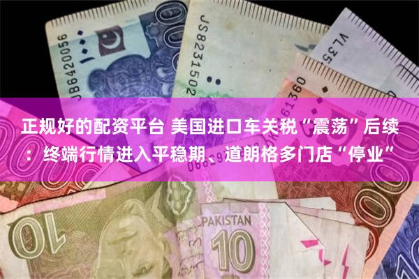正规好的配资平台 美国进口车关税“震荡”后续：终端行情进入平稳期、道朗格多门店“停业”