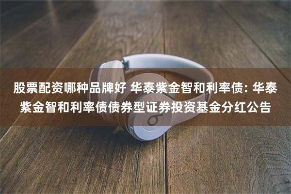 股票配资哪种品牌好 华泰紫金智和利率债: 华泰紫金智和利率债债券型证券投资基金分红公告