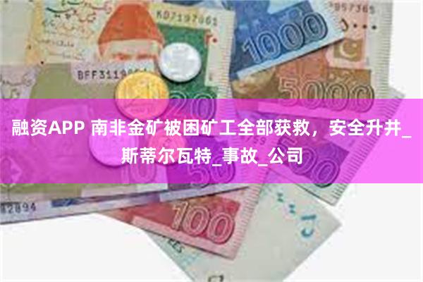 融资APP 南非金矿被困矿工全部获救，安全升井_斯蒂尔瓦特_事故_公司