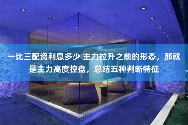 一比三配资利息多少 主力拉升之前的形态，那就是主力高度控盘，总结五种判断特征