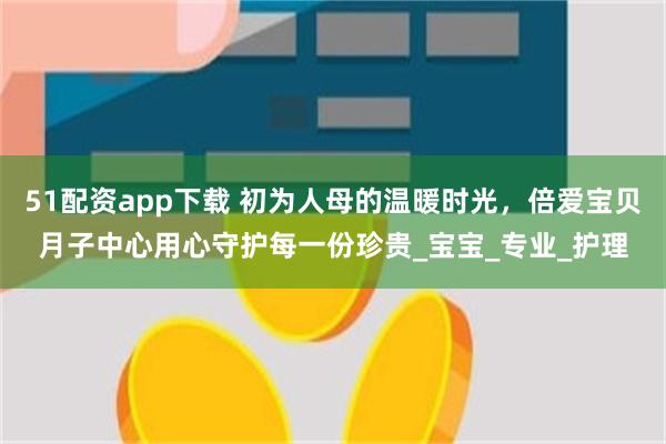 51配资app下载 初为人母的温暖时光，倍爱宝贝月子中心用心守护每一份珍贵_宝宝_专业_护理