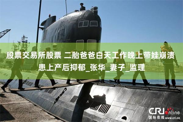 股票交易所股票 二胎爸爸白天工作晚上带娃崩溃 患上产后抑郁_张华_妻子_监理