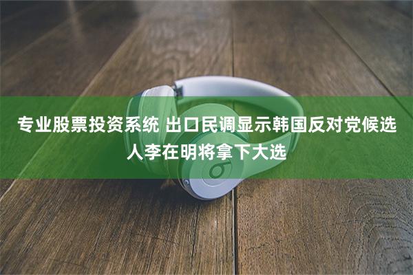 专业股票投资系统 出口民调显示韩国反对党候选人李在明将拿下大选