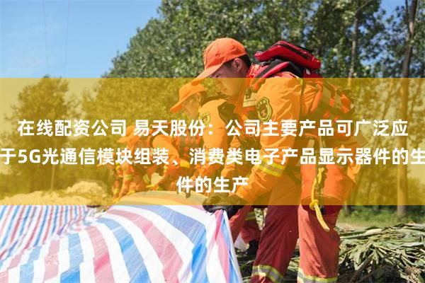 在线配资公司 易天股份：公司主要产品可广泛应用于5G光通信模块组装、消费类电子产品显示器件的生产