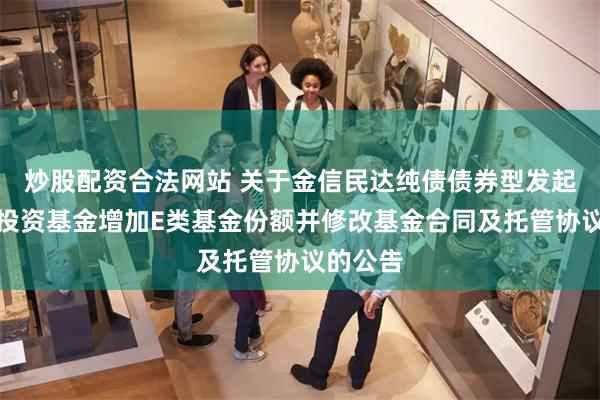 炒股配资合法网站 关于金信民达纯债债券型发起式证券投资基金增加E类基金份额并修改基金合同及托管协议的公告