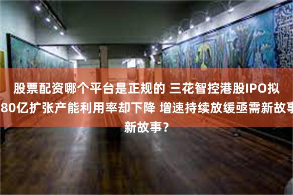 股票配资哪个平台是正规的 三花智控港股IPO拟募80亿扩张产能利用率却下降 增速持续放缓亟需新故事？
