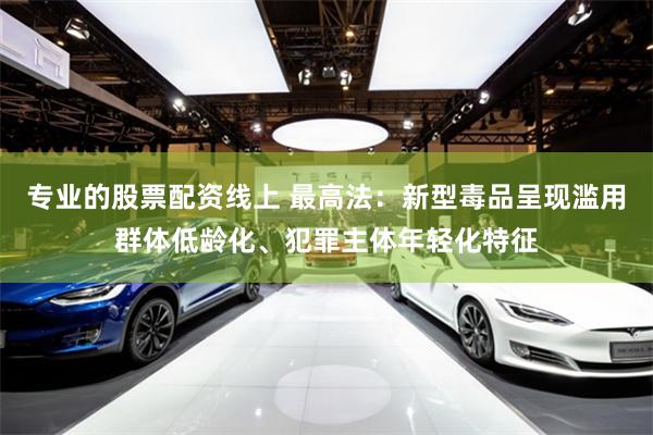 专业的股票配资线上 最高法：新型毒品呈现滥用群体低龄化、犯罪主体年轻化特征