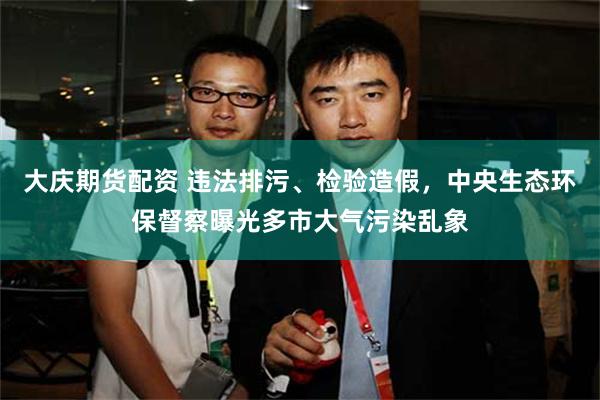 大庆期货配资 违法排污、检验造假，中央生态环保督察曝光多市大气污染乱象