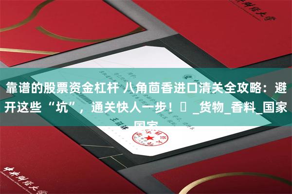 靠谱的股票资金杠杆 八角茴香进口清关全攻略：避开这些 “坑”，通关快人一步！​_货物_香料_国家