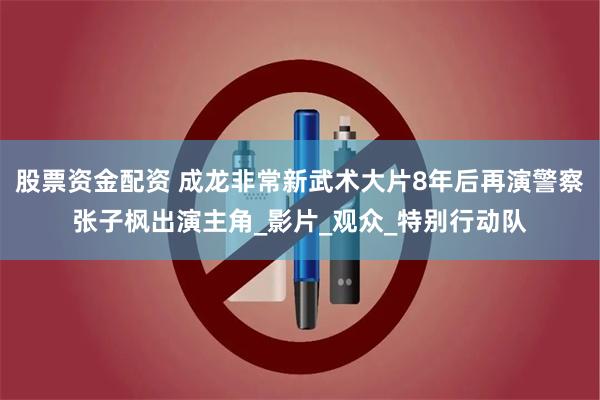 股票资金配资 成龙非常新武术大片8年后再演警察张子枫出演主角_影片_观众_特别行动队