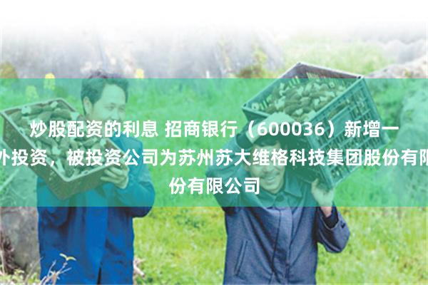 炒股配资的利息 招商银行（600036）新增一起对外投资，被投资公司为苏州苏大维格科技集团股份有限公司
