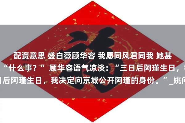 配资意思 盛白薇顾华容 我愿同风君同我 　　她甚至快忘了自己想说的话：“什么事？” 　　顾华容语气凉淡：“三日后阿瑾生日，我决定向京城公开阿瑾的身份。”_姚问玉_侯府_孩子