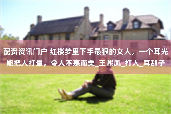 配资资讯门户 红楼梦里下手最狠的女人，一个耳光能把人打晕，令人不寒而栗_王熙凤_打人_耳刮子