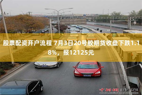 股票配资开户流程 7月3日20号胶期货收盘下跌1.18%，报12125元
