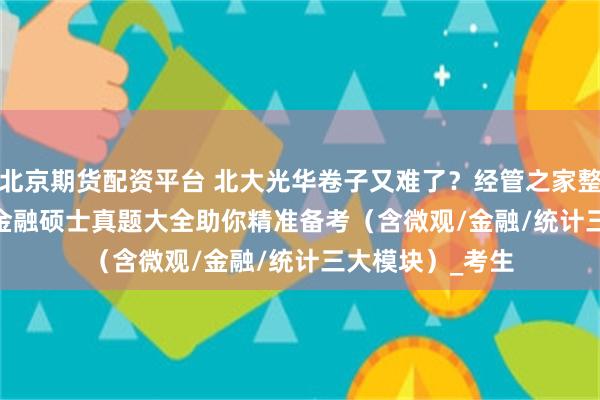 北京期货配资平台 北大光华卷子又难了？经管之家整理2000-2023金融硕士真题大全助你精准备考（含微观/金融/统计三大模块）_考生