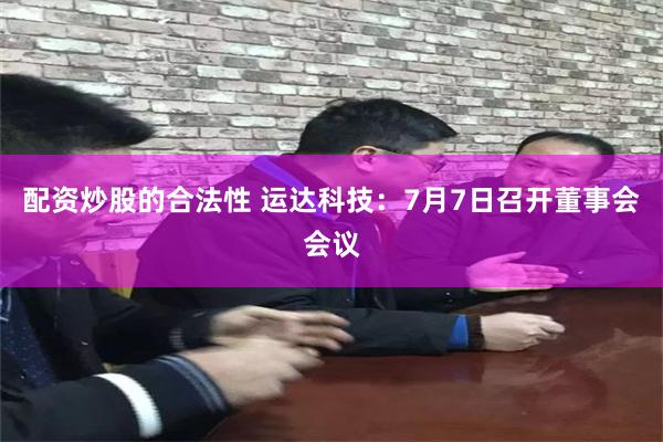 配资炒股的合法性 运达科技：7月7日召开董事会会议