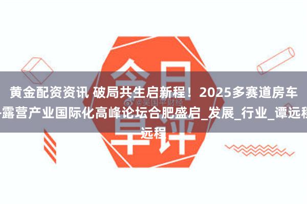黄金配资资讯 破局共生启新程！2025多赛道房车+露营产业国际化高峰论坛合肥盛启_发展_行业_谭远程